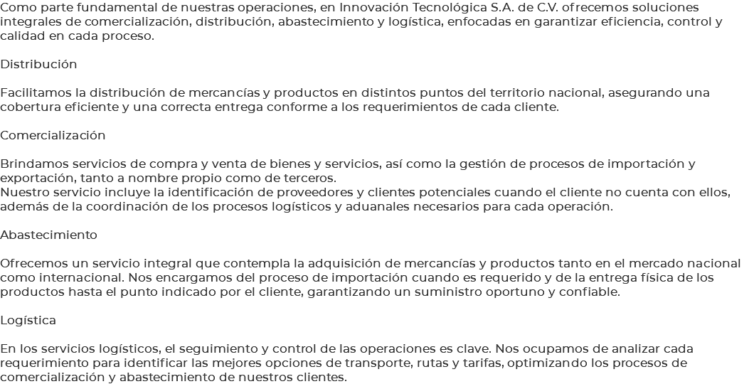 Como parte fundamental de nuestras operaciones, en Innovación Tecnológica S.A. de C.V. ofrecemos soluciones integrales de comercialización, distribución, abastecimiento y logística, enfocadas en garantizar eficiencia, control y calidad en cada proceso. Distribución Facilitamos la distribución de mercancías y productos en distintos puntos del territorio nacional, asegurando una cobertura eficiente y una correcta entrega conforme a los requerimientos de cada cliente. Comercialización Brindamos servicios de compra y venta de bienes y servicios, así como la gestión de procesos de importación y exportación, tanto a nombre propio como de terceros. Nuestro servicio incluye la identificación de proveedores y clientes potenciales cuando el cliente no cuenta con ellos, además de la coordinación de los procesos logísticos y aduanales necesarios para cada operación. Abastecimiento Ofrecemos un servicio integral que contempla la adquisición de mercancías y productos tanto en el mercado nacional como internacional. Nos encargamos del proceso de importación cuando es requerido y de la entrega física de los productos hasta el punto indicado por el cliente, garantizando un suministro oportuno y confiable. Logística En los servicios logísticos, el seguimiento y control de las operaciones es clave. Nos ocupamos de analizar cada requerimiento para identificar las mejores opciones de transporte, rutas y tarifas, optimizando los procesos de comercialización y abastecimiento de nuestros clientes.
